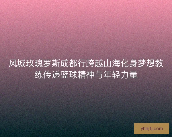 风城玫瑰罗斯成都行跨越山海化身梦想教练传递篮球精神与年轻力量