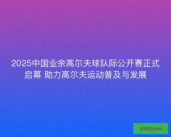 2025中国业余高尔夫球队际公开赛正式启幕 助力高尔夫运动普及与发展