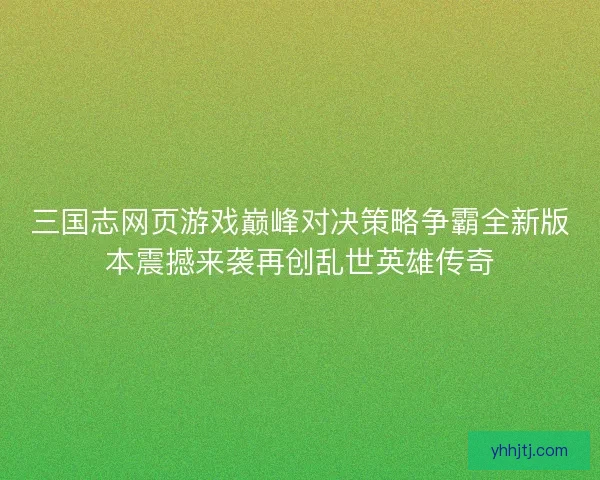 三国志网页游戏巅峰对决策略争霸全新版本震撼来袭再创乱世英雄传奇