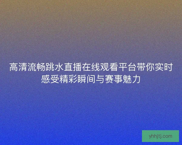 高清流畅跳水直播在线观看平台带你实时感受精彩瞬间与赛事魅力