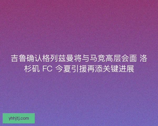 吉鲁确认格列兹曼将与马竞高层会面 洛杉矶 FC 今夏引援再添关键进展